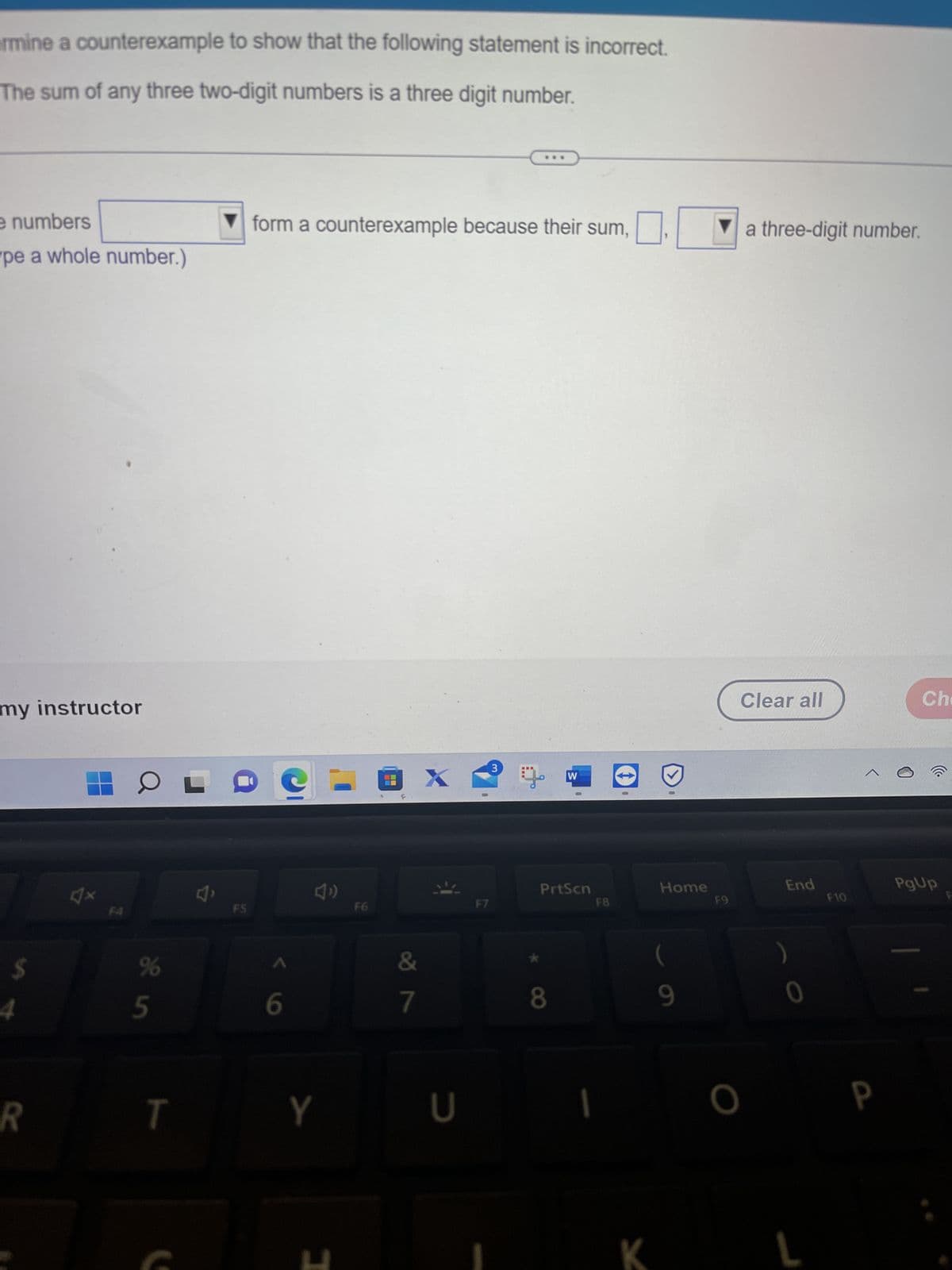 rmine a counterexample to show that the following statement is incorrect.
The sum of any three two-digit numbers is a three digit number.
e numbers
pe a whole number.)
my instructor
$
R
HOL
4x
je in
%
5
T
J'
FS
form a counterexample because their sum,
6
Y
[
F6
OX
&
7
U
F7
3
W
8
1
PrtScn
F8
0
K
Home
(
9
F9
a three-digit number.
Clear all
O
End
0
L
F10
a
Che
PgUp