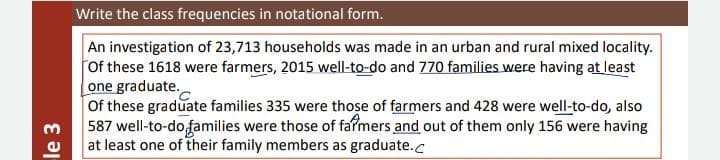 Write the class frequencies in notational form.
An investigation of 23,713 households was made in an urban and rural mixed locality.
Of these 1618 were farmers, 2015 well-to-do and 770 families were having at least
one graduate.
Of these graduate families 335 were those of farmers and 428 were well-to-do, also
587 well-to-dofamilies were those of fafmers and out of them only 156 were having
at least one of their family members as graduate.c
le 3
