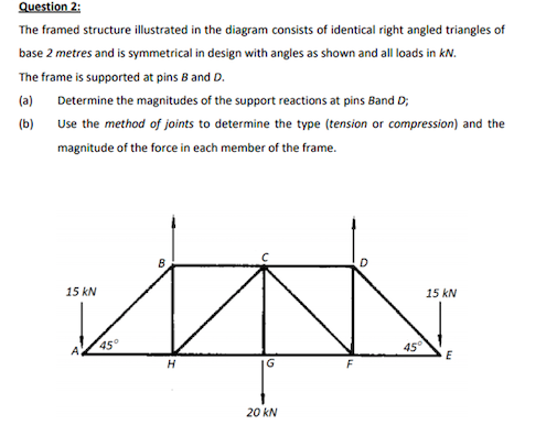 Question 2:
The framed structure illustrated in the diagram consists of identical right angled triangles of
base 2 metres and is symmetrical in design with angles as shown and all loads in kN.
The frame is supported at pins 8 and D.
(a) Determine the magnitudes of the support reactions at pins Band D;
(b)
Use the method of joints to determine the type (tension or compression) and the
magnitude of the force in each member of the frame.
15 kN
15 kN
45°
45°
H
IG
20 kN
