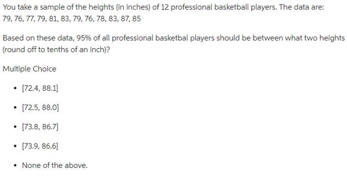 You take a sample of the heights (in inches) of 12 professional basketball players. The data are:
79, 76, 77, 79, 81, 83, 79, 76, 78, 83, 87, 85
Based on these data, 95% of all professional basketbal players should be between what two heights
(round off to tenths of an inch)?
Multiple Choice
[72.4, 88.1]
• [72.5, 88.0]
• [73.8, 86.7]
• [73.9, 86.6]
• None of the above.
●