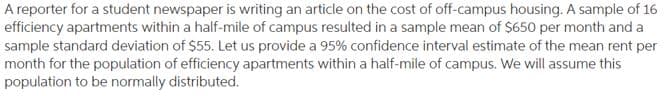 A reporter for a student newspaper is writing an article on the cost of off-campus housing. A sample of 16
efficiency apartments within a half-mile of campus resulted in a sample mean of $650 per month and a
sample standard deviation of $55. Let us provide a 95% confidence interval estimate of the mean rent per
month for the population of efficiency apartments within a half-mile of campus. We will assume this
population to be normally distributed.