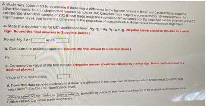 A study was conducted to determine if there was a difference in the humour content in British and Canadian trade magazine
advertisements. In an independent random sample of 260 Canadian trade magazine advertisements, 50 were humorous. An
independent random sample of 202 British trade magazines contained 57 humorous ads. Do these data provide evidence, at the 0.01
significance level, that there is a difference in the proportion of humorous ads in British versus Canadian trade magazines?
a. State the decision rule for 0.01 significance level: Ho: A
sign. Round the final answers to 2 decimal places.)
HAB (Negative answer should be indicated by a minus
Reject Holf z<
or z>[
b. Compute the pooled proportion. (Round the final answer to 4 decimal places)
Pc
c. Compute the value of the test statistic. (Negative answer should be indicated by a minus sign. Round the final answer to 2
decimal places.)
Value of the test statistic
d. Does this data provide evidence that there is a difference in the proportion of humorous ads in British versus Canadian trade
magazines? Use the 0.01 significance level.
evidence to conclude that there is a difference in the proportion of humorous ads in
(Click to select) Ho. There is [(Click to select)
British versus Canadian trade magazines.