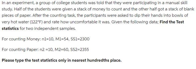 In an experiment, a group of college students was told that they were participating in a manual skill
study. Half of the students were given a stack of money to count and the other half got a stack of blank
pieces of paper. After the counting task, the participants were asked to dip their hands into bowls of
very hot water (122°F) and rate how uncomfortable it was. Given the following data; Find the Test
statistics for two independent samples.
For counting Money: n1=10, M1-54, SS1=2300
For counting Paper: n2 =10, M2-60, SS2=2355
Please type the test statistics only in nearest hundredths place.