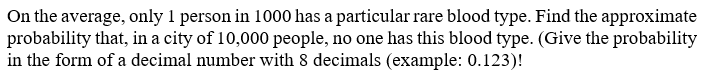 On the average, only 1 person in 1000 has a particular rare blood type. Find the approximate
probability that, in a city of 10,000 people, no one has this blood type. (Give the probability
in the form of a decimal number with 8 decimals (example: 0.123)!
