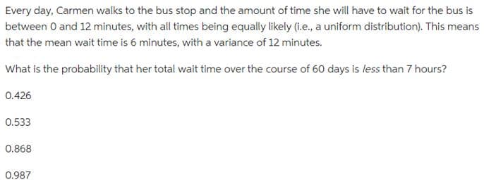 Every day, Carmen walks to the bus stop and the amount of time she will have to wait for the bus is
between 0 and 12 minutes, with all times being equally likely (i.e., a uniform distribution). This means
that the mean wait time is 6 minutes, with a variance of 12 minutes.
What is the probability that her total wait time over the course of 60 days is less than 7 hours?
0.426
0.533
0.868
0.987