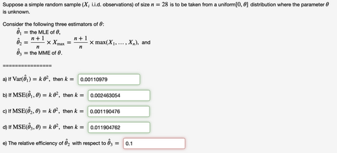 Suppose a simple random sample (X, i.i.d. observations) of size n = 28 is to be taken from a uniform[0, 0] distribution where the parameter 0
is unknown.
Consider the following three estimators of 0:
ô = the MLE of 0,
n+1
x Xmax =
п+1
x max(X1,..., X„), and
= the MME of 0.
=============
a) If Var(ô) ) = k ®°, then k = 0.00110979
b) If MSE(Ô,, Ø) = k 0², then k = 0.002463054
c) If MSE(@2, Ø) = k O², then k = 0.001190476
d) If MSE(Ô, 0) = k 0°, then k = 0.011904762
e) The relative efficiency of ôz with respect to ôg = 0.1
