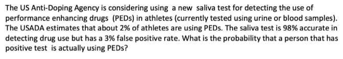 The US Anti-Doping Agency is considering using a new saliva test for detecting the use of
performance enhancing drugs (PEDs) in athletes (currently tested using urine or blood samples).
The USADA estimates that about 2% of athletes are using PEDs. The saliva test is 98% accurate in
detecting drug use but has a 3% false positive rate. What is the probability that a person that has
positive test is actually using PEDs?