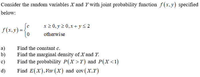 Consider the random variables X and Y with joint probability function f(x,y) specified
below:
x 2 0, y 2 0,x + y< 2
f (x,y) = {
otherwise
a)
b)
Find the constant c.
Find the marginal density of X and Y.
Find the probability P(X >Y) and P(X<1)
c)
d)
Find E(X),Var (X) and cov(X,Y)
