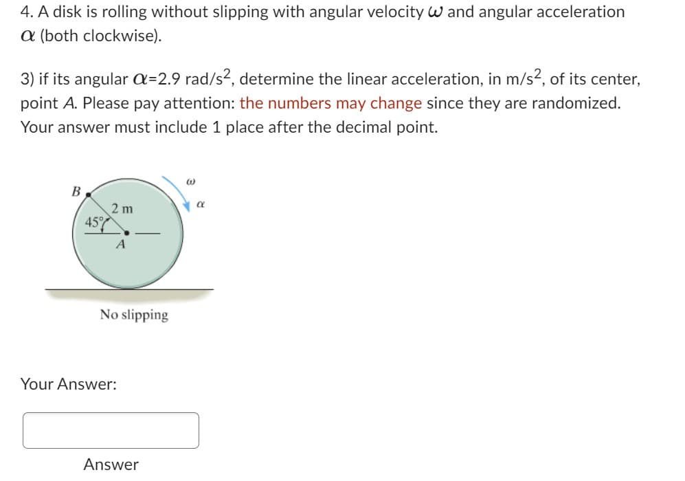 4. A disk is rolling without slipping with angular velocity W and angular acceleration
a (both clockwise).
3) if its angular a=2.9 rad/s², determine the linear acceleration, in m/s², of its center,
point A. Please pay attention: the numbers may change since they are randomized.
Your answer must include 1 place after the decimal point.
B
45%
2m
A
No slipping
Your Answer:
Answer
W
α