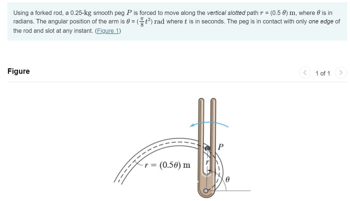 Using a forked rod, a 0.25-kg smooth peg P is forced to move along the vertical slotted path r = (0.5 €) m, where is in
radians. The angular position of the arm is = = (²) rad where t is in seconds. The peg is in contact with only one edge of
the rod and slot at any instant. (Figure 1)
Figure
- (0.50) m
r =
1 of 1