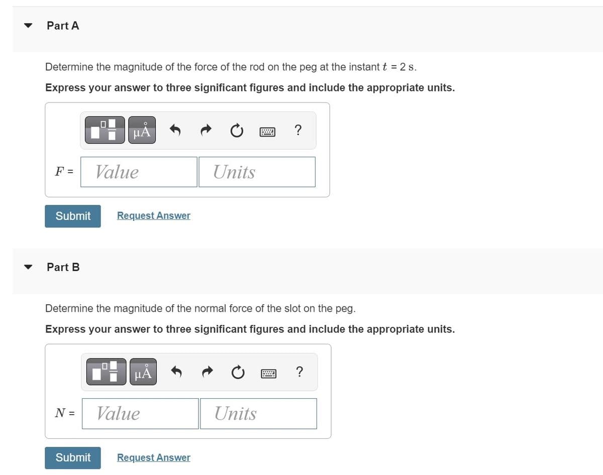 Part A
Determine the magnitude of the force of the rod on the peg at the instant t = 2 s.
Express your answer to three significant figures and include the appropriate units.
F =
Submit
Part B
0
N =
0
μA
Value
Request Answer
Determine the magnitude of the normal force of the slot on the peg.
Express your answer to three significant figures and include the appropriate units.
μA
Value
Units
Submit Request Answer
?
Units
?
