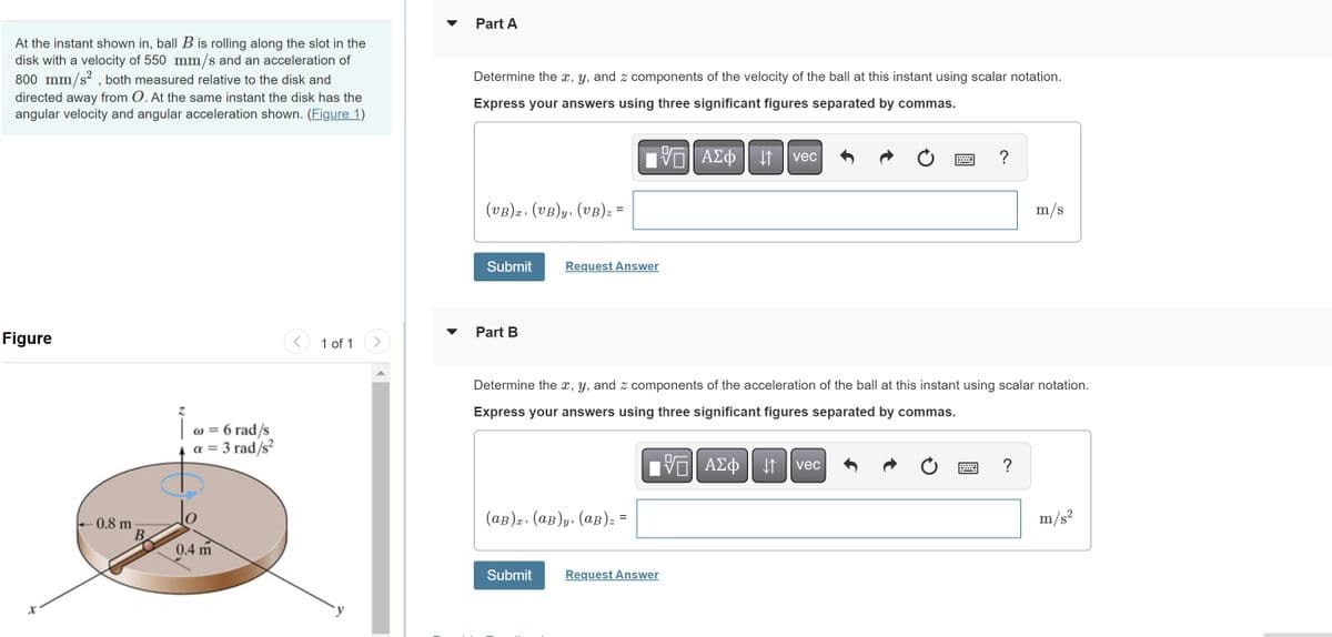 At the instant shown in, ball B is rolling along the slot in the
disk with a velocity of 550 mm/s and an acceleration of
800 mm/s², both measured relative to the disk and
directed away from O. At the same instant the disk has the
angular velocity and angular acceleration shown. (Figure 1)
Figure
- 0.8 m
B
Z
| @ = 6 rad/s
a = 3 rad/s²
0.4 m
1 of 1
Part A
Determine the x, y, and z components of the velocity of the ball at this instant using scalar notation.
Express your answers using three significant figures separated by commas.
(VB)z, (UB)y, (UB) z =
Submit Request Answer
Part B
ΓΕΑΣΦΗ 11
(ap), (aв)y, (aв) z =
vec
Determine the x, y, and z components of the acceleration of the ball at this instant using scalar notation.
Express your answers using three significant figures separated by commas.
VAΣo↓ vec
ΑΣΦ
Submit Request Answer
?
m/s
?
m/s²