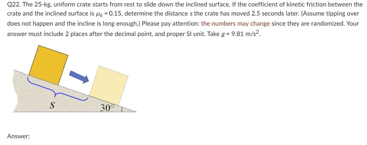 Q22. The 25-kg, uniform crate starts from rest to slide down the inclined surface. If the coefficient of kinetic friction between the
crate and the inclined surface is µ = 0.15, determine the distance s the crate has moved 2.5 seconds later. (Assume tipping over
does not happen and the incline is long enough.) Please pay attention: the numbers may change since they are randomized. Your
answer must include 2 places after the decimal point, and proper SI unit. Take g = 9.81 m/s².
Answer:
S
30°