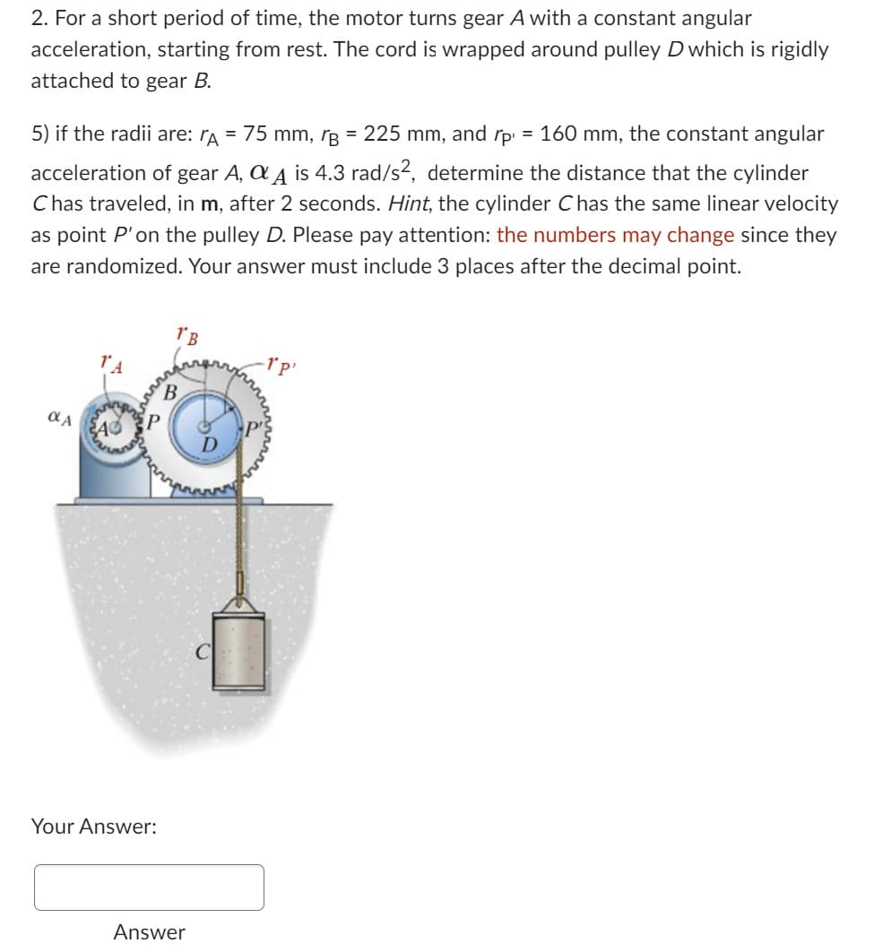 2. For a short period of time, the motor turns gear A with a constant angular
acceleration, starting from rest. The cord is wrapped around pulley D which is rigidly
attached to gear B.
=
5) if the radii are: A = 75 mm, B = 225 mm, and rp 160 mm, the constant angular
acceleration of gear A, Q A is 4.3 rad/s², determine the distance that the cylinder
Chas traveled, in m, after 2 seconds. Hint, the cylinder C has the same linear velocity
as point P' on the pulley D. Please pay attention: the numbers may change since they
are randomized. Your answer must include 3 places after the decimal point.
αA A P
Your Answer:
1'B
B
Answer