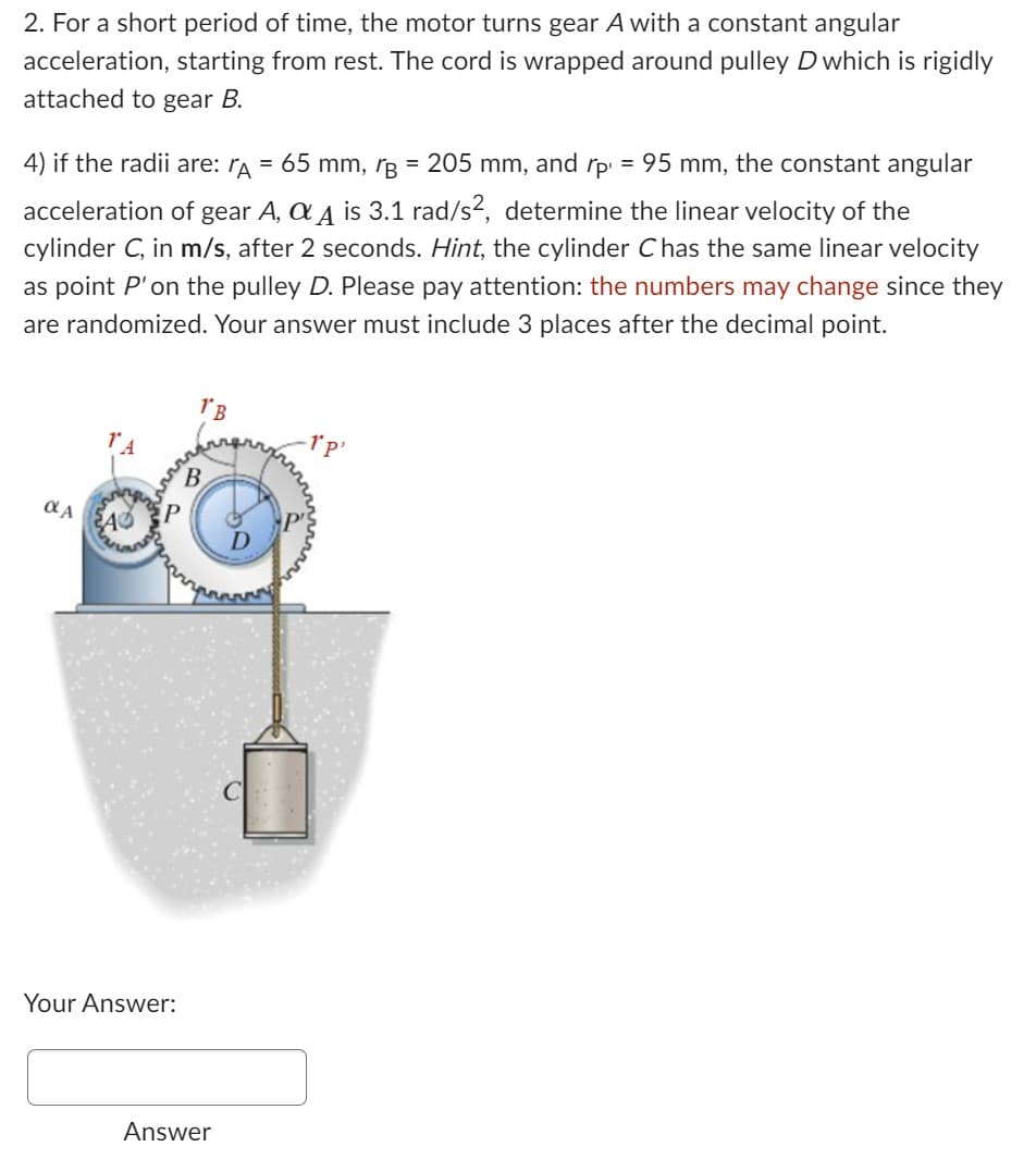 2. For a short period of time, the motor turns gear A with a constant angular
acceleration, starting from rest. The cord is wrapped around pulley D which is rigidly
attached to gear B.
4) if the radii are: ƒÃ = 65 mm, r = 205 mm, and =
rp¹ 95 mm, the constant angular
acceleration of gear A, AA is 3.1 rad/s², determine the linear velocity of the
cylinder C, in m/s, after 2 seconds. Hint, the cylinder C has the same linear velocity
as point P'on the pulley D. Please pay attention: the numbers may change since they
are randomized. Your answer must include 3 places after the decimal point.
OLA
A
P
Your Answer:
1'B
B
Answer