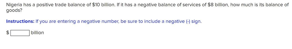 Nigeria has a positive trade balance of $10 billion. If it has a negative balance of services of $8 billion, how much is its balance of
goods?
Instructions: If you are entering a negative number, be sure to include a negative (-) sign.
billion
%24
