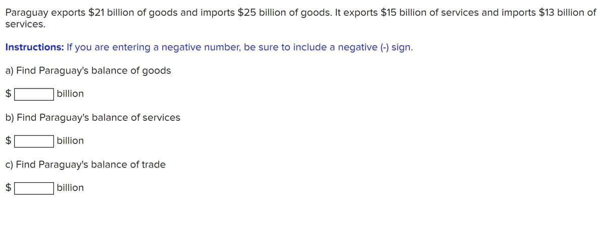 Paraguay exports $21 billion of goods and imports $25 billion of goods. It exports $15 billion of services and imports $13 billion of
services.
Instructions: If you are entering a negative number, be sure to include a negative (-) sign.
a) Find Paraguay's balance of goods
$
billion
b) Find Paraguay's balance of services
billion
c) Find Paraguay's balance of trade
billion
%24
