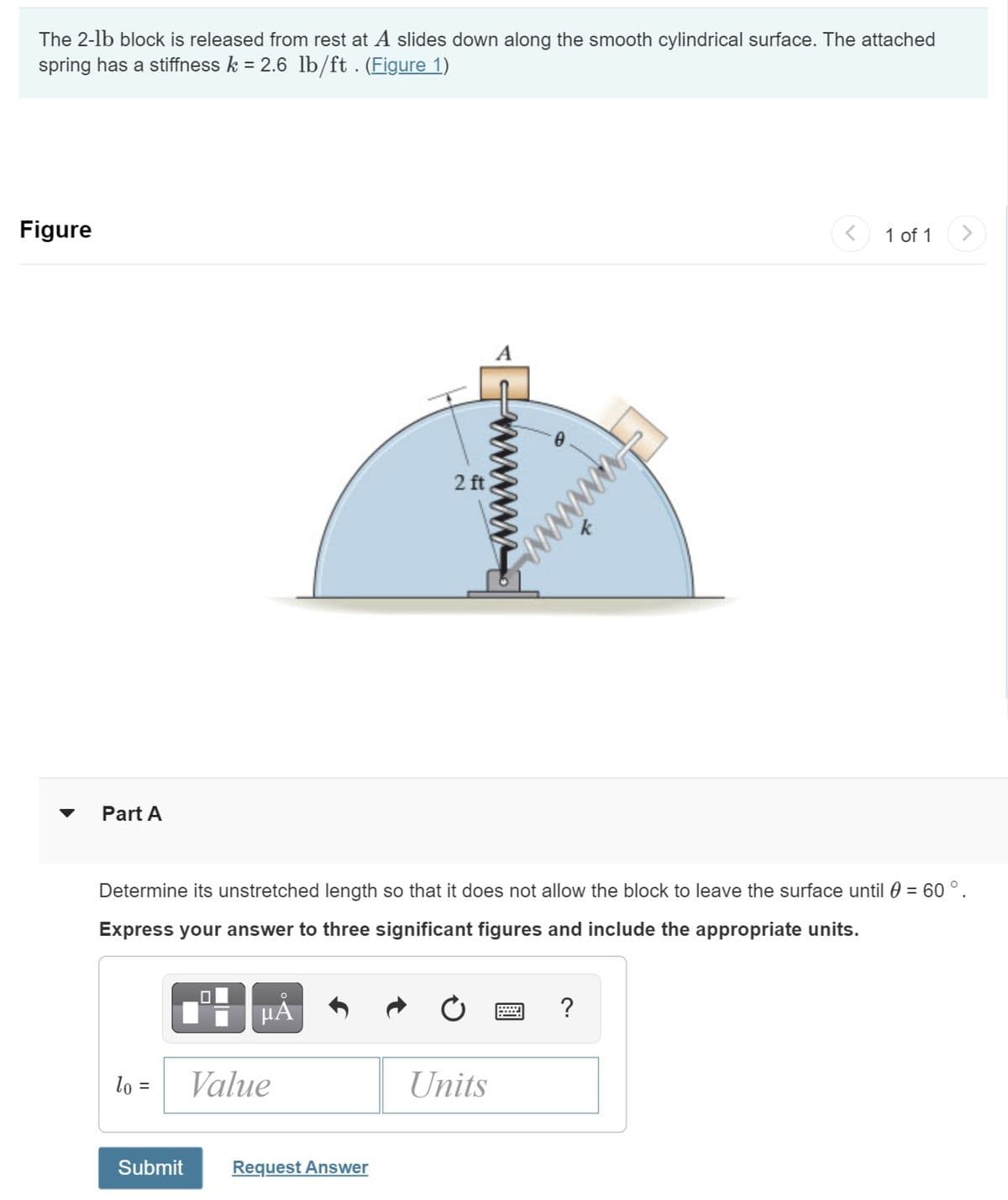 The 2-1b block is released from rest at A slides down along the smooth cylindrical surface. The attached
spring has a stiffness k = 2.6 lb/ft . (Figure 1)
Figure
Part A
lo =
μĂ
Value
2 ft
Determine its unstretched length so that it does not allow the block to leave the surface until () = 60 ° .
Express your answer to three significant figures and include the appropriate units.
Submit Request Answer
Units
wwwwwww.
?
<
1 of 1