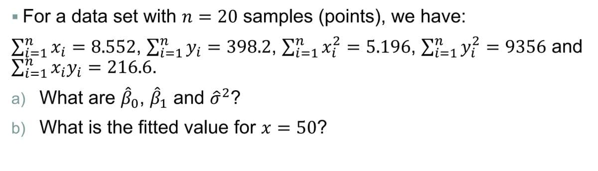 For a data set with n = 20 samples (points), we have:
£=1*i = 8.552, E-1Yi = 398.2, E-1 x = 5.196, E-1 y? = 9356 and
2i=1 XiYi = 216.6.
in
Li=1 X¡ =
- 398.2, Σ-x5.196, Σ_y9356 and
i=D1
a) What are Bo, B, and ô²?
b) What is the fitted value for x = 50?
