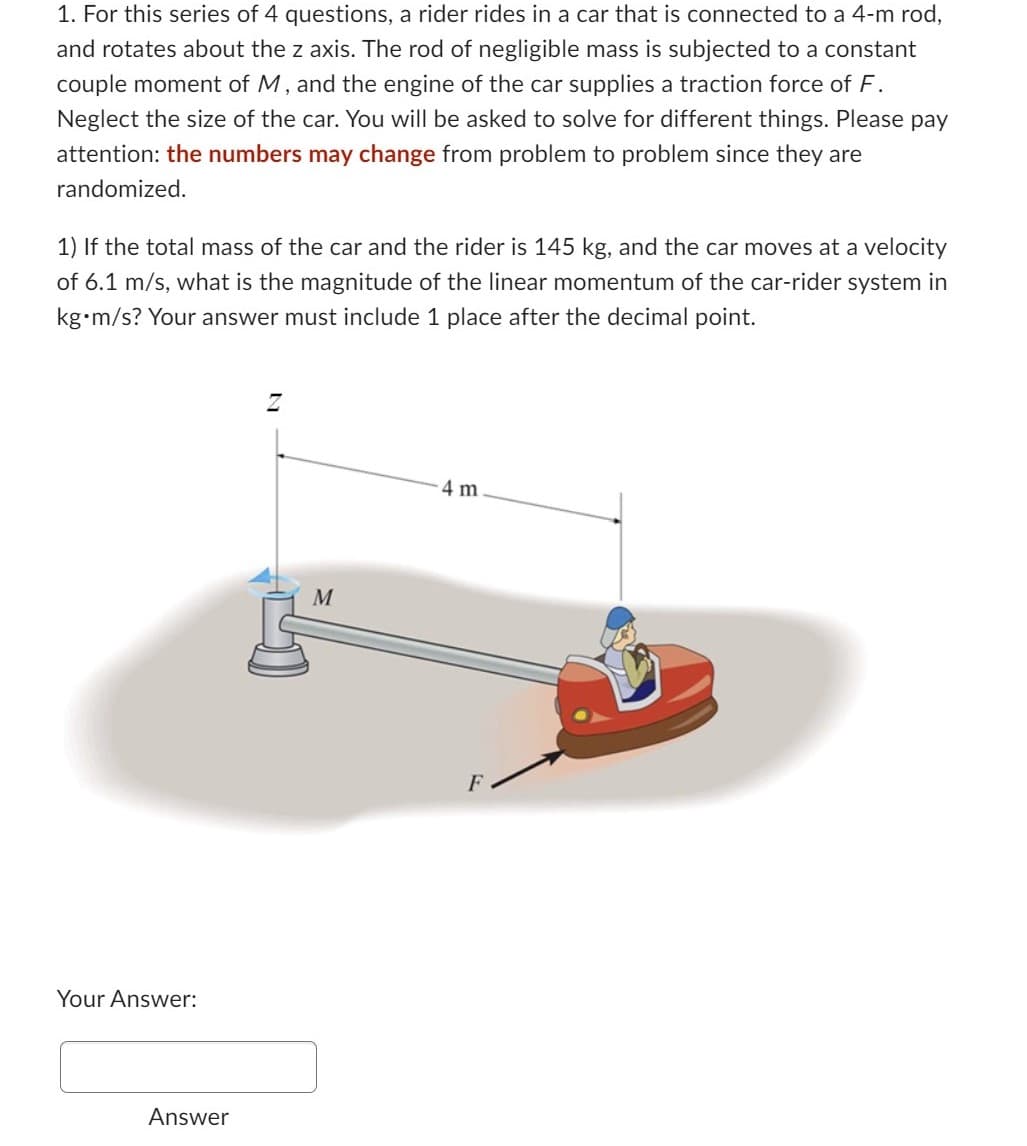 1. For this series of 4 questions, a rider rides in a car that is connected to a 4-m rod,
and rotates about the z axis. The rod of negligible mass is subjected to a constant
couple moment of M, and the engine of the car supplies a traction force of F.
Neglect the size of the car. You will be asked to solve for different things. Please pay
attention: the numbers may change from problem to problem since they are
randomized.
1) If the total mass of the car and the rider is 145 kg, and the car moves at a velocity
of 6.1 m/s, what is the magnitude of the linear momentum of the car-rider system in
kg•m/s? Your answer must include 1 place after the decimal point.
Your Answer:
Answer
Z
M
4 m
F