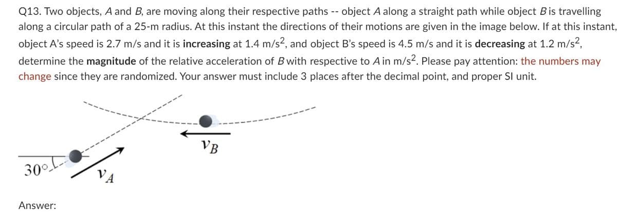 Q13. Two objects, A and B, are moving along their respective paths -- object A along a straight path while object B is travelling
along a circular path of a 25-m radius. At this instant the directions of their motions are given in the image below. If at this instant,
object A's speed is 2.7 m/s and it is increasing at 1.4 m/s², and object B's speed is 4.5 m/s and it is decreasing at 1.2 m/s²,
determine the magnitude of the relative acceleration of B with respective to A in m/s². Please pay attention: the numbers may
change since they are randomized. Your answer must include 3 places after the decimal point, and proper SI unit.
300 D
Answer:
VB