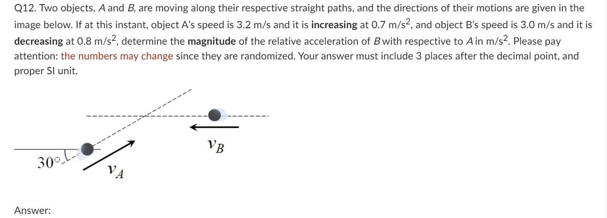 Q12. Two objects, A and B, are moving along their respective straight paths, and the directions of their motions are given in the
image below. If at this instant, object A's speed is 3.2 m/s and it is increasing at 0.7 m/s², and object B's speed is 3.0 m/s and it is
decreasing at 0.8 m/s², determine the magnitude of the relative acceleration of B with respective to A in m/s². Please pay
attention: the numbers may change since they are randomized. Your answer must include 3 places after the decimal point, and
proper Sl unit.
300-
Answer:
VB