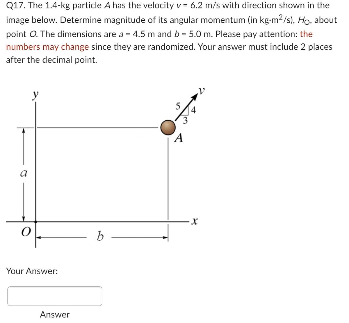 Q17. The 1.4-kg particle A has the velocity v = 6.2 m/s with direction shown in the
image below. Determine magnitude of its angular momentum (in kg•m²/s), Ho, about
point O. The dimensions are a = 4.5 m and b = 5.0 m. Please pay attention: the
numbers may change since they are randomized. Your answer must include 2 places
after the decimal point.
a
O
y
Your Answer:
Answer
b
5
A
-X