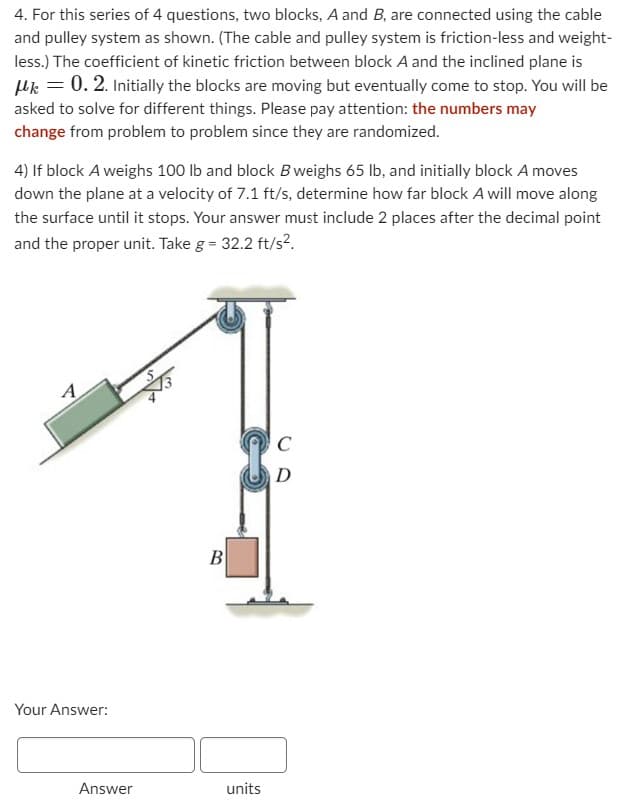 4. For this series of 4 questions, two blocks, A and B, are connected using the cable
and pulley system as shown. (The cable and pulley system is friction-less and weight-
less.) The coefficient of kinetic friction between block A and the inclined plane is
μ = 0. 2. Initially the blocks are moving but eventually come to stop. You will be
asked to solve for different things. Please pay attention: the numbers may
change from problem to problem since they are randomized.
4) If block A weighs 100 lb and block B weighs 65 lb, and initially block A moves
down the plane at a velocity of 7.1 ft/s, determine how far block A will move along
the surface until it stops. Your answer must include 2 places after the decimal point
and the proper unit. Take g = 32.2 ft/s².
A
Your Answer:
Answer
B
units
C
D