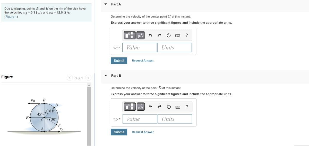 Due to slipping, points A and B on the rim of the disk have
the velocities VÀ = 6.3 ft/s and vß = 12.6 ft/s .
(Figure 1)
Figure
E
VB
B
45°
C
A
0.8 ft
D
30°
F
VA
1 of 1
Part A
Determine the velocity of the center point C at this instant.
Express your answer to three significant figures and include the appropriate units.
VC =
Submit
Part B
μA
VD=
Value
Request Answer
Determine the velocity of the point D at this instant.
Express your answer to three significant figures and include the appropriate units.
μÁ
Value
Units
Submit Request Answer
Units
?
B
?