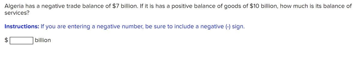 Algeria has a negative trade balance of $7 billion. If it is has a positive balance of goods of $10 billion, how much is its balance of
services?
Instructions: If you are entering a negative number, be sure to include a negative (-) sign.
billion
%24
