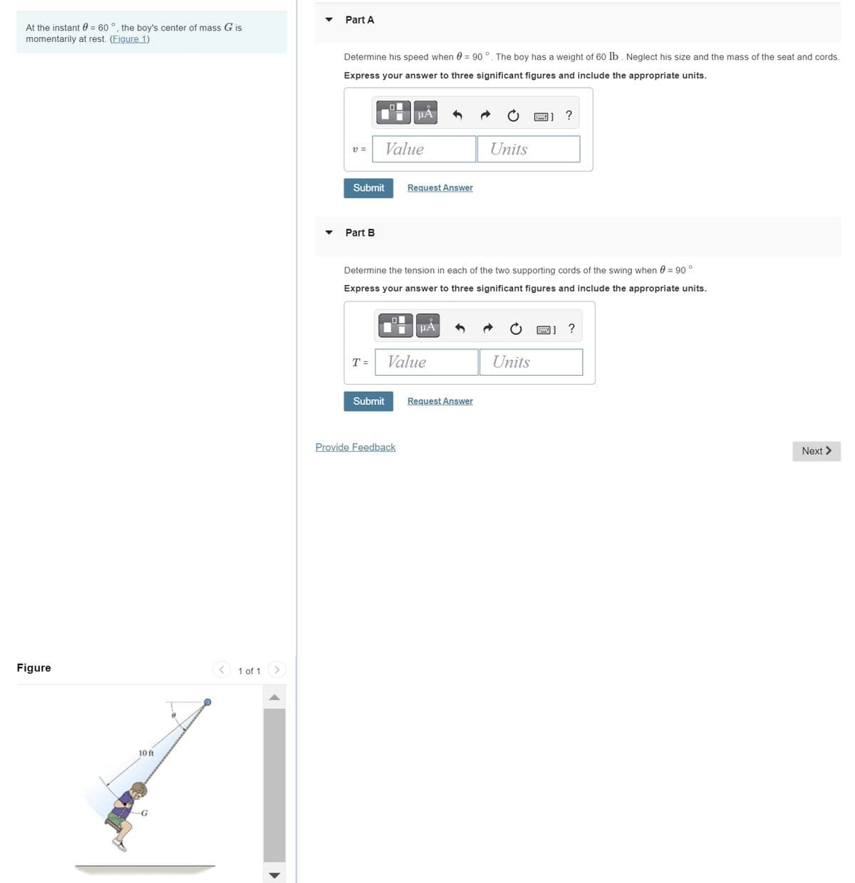 At the instant = 60°, the boy's center of mass G is
momentarily at rest. (Figure 1)
Figure
10 ft
1 of 1
Part A
Determine his speed when 0 = 90°. The boy has a weight of 60 lb. Neglect his size and the mass of the seat and cords.
Express your answer to three significant figures and include the appropriate units.
V =
Submit
Part B
Value
T =
Submit
ДА
O
Determine the tension in each of the two supporting cords of the swing when = 90°
Express your answer to three significant figures and include the appropriate units.
Request Answer
Provide Feedback
μA
Value
Units
Request Answer
?
Units
?
Next >