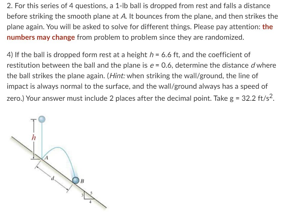 2. For this series of 4 questions, a 1-lb ball is dropped from rest and falls a distance
before striking the smooth plane at A. It bounces from the plane, and then strikes the
plane again. You will be asked to solve for different things. Please pay attention: the
numbers may change from problem to problem since they are randomized.
4) If the ball is dropped form rest at a height h = 6.6 ft, and the coefficient of
restitution between the ball and the plane is e = 0.6, determine the distance d where
the ball strikes the plane again. (Hint: when striking the wall/ground, the line of
impact is always normal to the surface, and the wall/ground always has a speed of
zero.) Your answer must include 2 places after the decimal point. Take g = 32.2 ft/s².
h
A