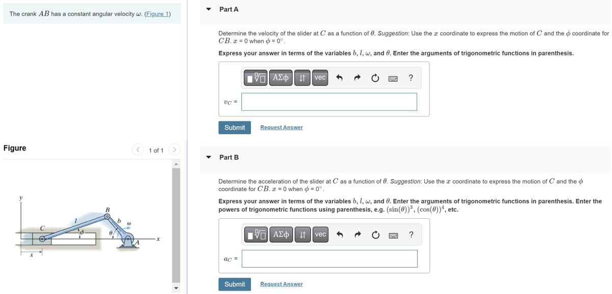 The crank AB has a constant angular velocity w. (Figure 1)
Figure
C
(0)
1 of 1
X
Part A
Determine the velocity of the slider at C as a function of 0. Suggestion: Use the x coordinate to express the motion of C and the coordinate for
СВ. Х = 0 when = 0°.
Express your answer in terms of the variables b, 1, w, and 0. Enter the arguments of trigonometric functions in parenthesis.
UC =
Submit
Part B
- ΠΙΑΣΦΗ 11
↓↑
ac =
Request Answer
Submit
Determine the acceleration of the slider at C as a function of 0. Suggestion: Use the x coordinate to express the motion of C and the
coordinate for CB. x = 0 when = 0°.
vec
Express your answer in terms of the variables b, 1, w, and 0. Enter the arguments of trigonometric functions in parenthesis. Enter the
powers of trigonometric functions using parenthesis, e.g. (sin(0))³, (cos(0))4, etc.
VE ΑΣΦ ↓↑ vec
?
Request Answer
?