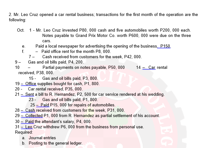 2. Mr. Leo Cruz opened a car rental business; transactions for the first month of the operation are the
following:
Oct. 1- Mr. Leo Cruz invested P80, 000 cash and five automobiles worth P200, 000 each.
Notes payable to Grand Prix Motor Co. worth P600, 000 were due on the three
cars.
Paid a local newspaper for advertising the opening of the businessP150.
- Paid office rent for the month P8, 000.
Cash received from customers for the week, P42, 000.
e.
f.
7-
9 -
Gas and oil bills paid, P4, 200.
10
Partial payments on notes payable, P50, 000
14 kar rental
-
received, P38, 000.
Gas and oil bills paid, P3, 800.
mnhttice supplies bought for cash, P1, 800.
Car rental received, P35, 000.
15 -
19
20 -
21 Sent a bill to R. Hernandez, P2, 500 for car service rendered at his wedding.
23 - Gas and oil bills paid, P1, 800.
25 Laid P15, 000 for repairs of automobiles.
28 Cash received from customers for the week, P31, 000.
29 collected P1, 000 from R. Hernandez as partial settlement of his account.
30 Raid the attendant's salary, P4, 000.
31 bee Cruz withdrew P6, 000 from the business from personal use.
Required:
a. Journal entries
b. Posting to the general ledger.
LEG
