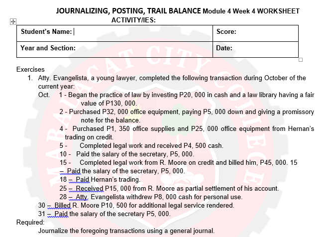 JOURNALIZING, POSTING, TRAIL BALANCE Module 4 Week 4 WORKSHEET
ACTIVITY/IES:
Student's Name:|
Score:
Year and Section:
Date:
Exercises
1. Atty. Evangelista, a young lawyer, completed the following transaction during October of the
current year:
Oct. 1- Began the practice of law by investing P20, 000 in cash and a law library having a fair
value of P130, 000.
2 - Purchased P32, 000 office equipment, paying P5, 000 down and giving a promissory
note for the balance.
4- Purchased P1, 350 office supplies and P25, 000 office equipment from Hernan's
trading on credit.
5 - Completed legal work and received P4, 500 cash.
10 - Paid the salary of the secretary, P5, 000.
15 - Completed legal work from R. Moore on credit and billed him, P45, 000. 15
mhaid the salary of the secretary, P5, 000.
18 Paid Hernan's trading.
Received P15, 000 from R. Moore as partial settlement of his account.
28 Atty. Evangelista withdrew P8, 000 cash for personal use.
www
25
30 Billed R. Moore P10, 500 for additional legal service rendered.
31 Raid the salary of the secretary P5, 000.
Required:
Journalize the foregoing transactions using a general journal.
