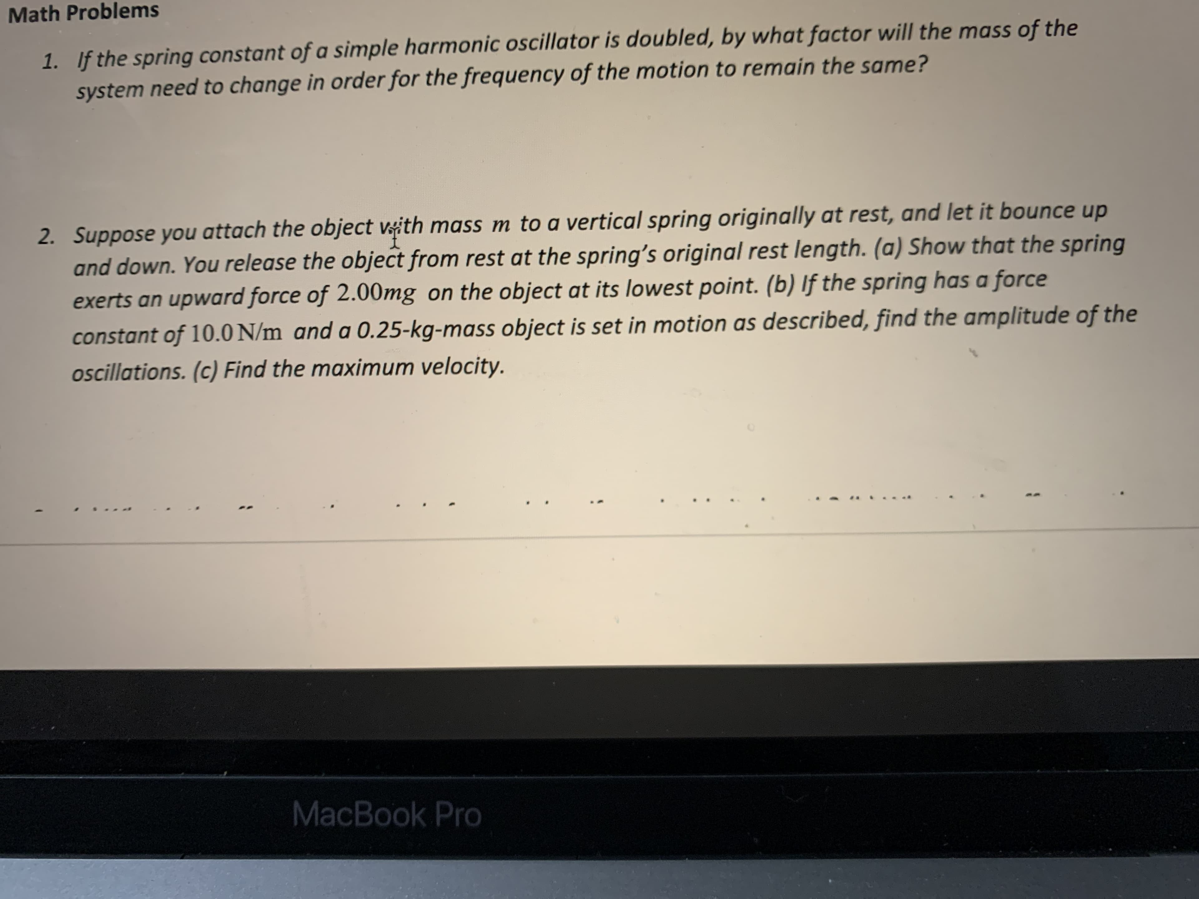 Math Problems
1. If the spring constant of a simple harmonic oscillator is doubled, by what factor will the mass of the
system need to change in order for the frequency of the motion to remain the same?
2. Suppose you attach the object vith mass m to a vertical spring originally at rest, and let it bounce up
and down. You release the object from rest at the spring's original rest length. (a) Show that the spring
exerts an upward force of 2.00mg on the object at its lowest point. (b) If the spring has a force
constant of 10.0 N/m and a 0.25-kg-mass object is set in motion as described, find the amplitude of the
ocillations. (c) Find the maximum velocity.
MacBook Pro
