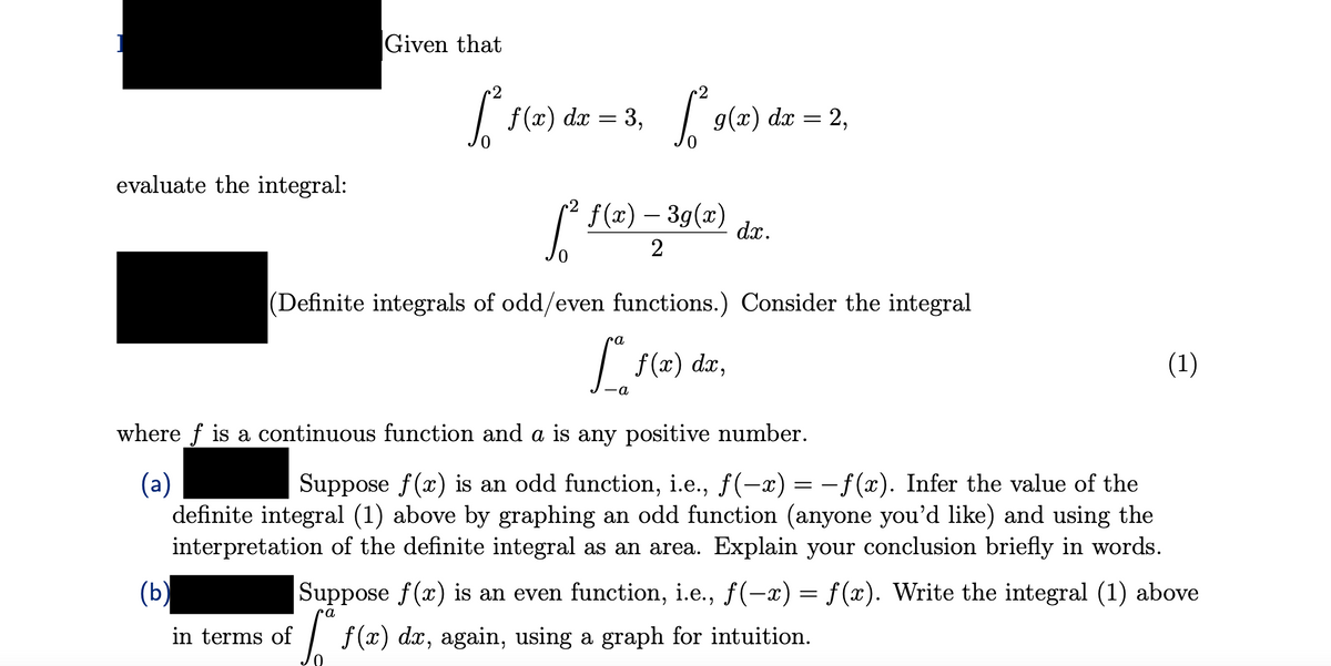 evaluate the integral:
(b)
Given that
[₁² f(x) dx = 3₁ ² 9(2) dx = 2₁
3,
g(x) 2,
in terms of
f(x) — 3g(x)
[² —
(Definite integrals of odd/even functions.) Consider the integral
f(x) dx,
ca
dx.
-a
where f is a continuous function and a is any positive number.
(a)
Suppose f(x) is an odd function, i.e., ƒ(−x) = −ƒ(x). Infer the value of the
definite integral (1) above by graphing an odd function (anyone you'd like) and using the
interpretation of the definite integral as an area. Explain your conclusion briefly in words.
(1)
Suppose f(x) is an even function, i.e., ƒ(-x) = f(x). Write the integral (1) above
ra
[ f(x) da, again, using a graph for intuition.