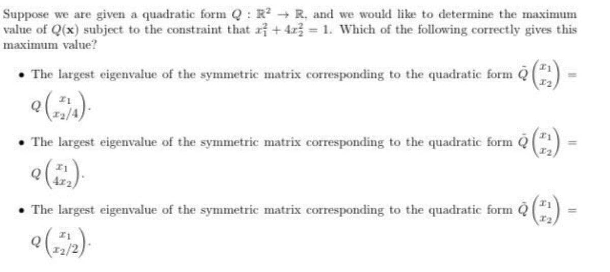 Suppose we are given a quadratic form Q R² R, and we would like to determine the maximum
value of Q(x) subject to the constraint that ri + 4r3 = 1. Which of the following correctly gives this
%3D
maximum value?
• The largest eigenvalue of the symmetric matrix corresponding to the quadratic form Q)
Q
• The largest eigenvalue of the symmetric matrix corresponding to the quadratic form Q ()
4x2
I1
• The largest eigenvalue of the symmetric matrix corresponding to the quadratic form Q
12/2)
