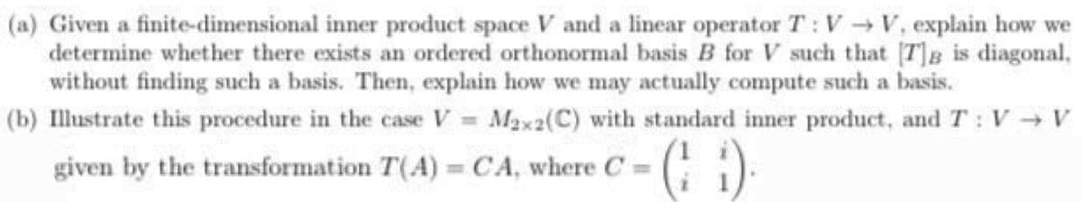 (a) Given a finite-dimensional inner product space V and a linear operator T: V V, explain how we
determine whether there exists an ordered orthonormal basis B for V such that [T]B is diagonal,
without finding such a basis. Then, explain how we may actually compute such a basis.
(b) Illustrate this procedure in the case V M2x2(C) with standard inner product, and T: V V
(: )
given by the transformation T(A) = CA, where C
