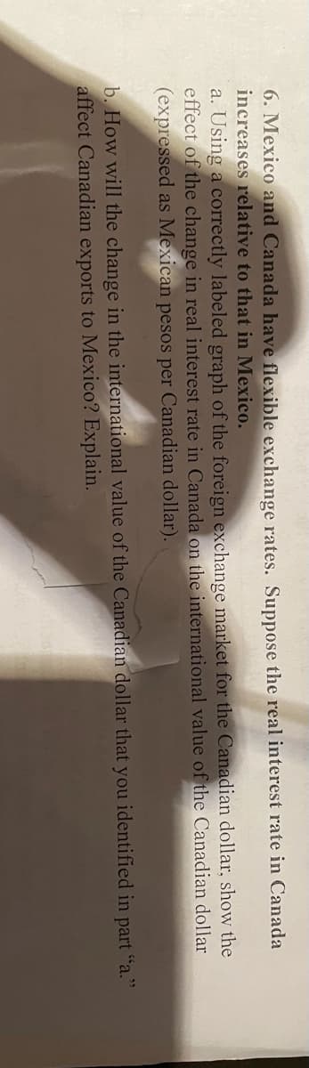 6. Mexico and Canada have flexible exchange rates. Suppose the real interest rate in Canada
increases relative to that in Mexico.
a. Using a correctly labeled graph of the foreign exchange market for the Canadian dollar, show the
effect of the change in real interest rate in Canada on the international value of the Canadian dollar
(expressed as Mexican pesos per Canadian dollar).
b. How will the change in the international value of the Canadian dollar that you identified in part "a."
affect Canadian exports to Mexico? Explain.
