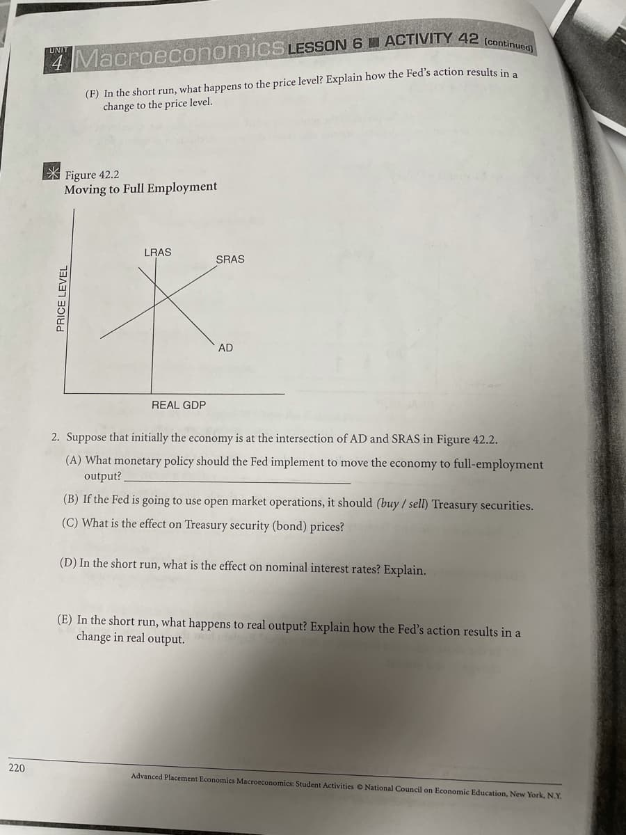 UNIT
4 Macroeconomics LESSON 6 W ACTIVITY 42 (conei
(F) In the short run, what happens to the price level? Explain how the Fed's action results in a
change to the price level.
X Figure 42.2
Moving to Full Employment
LRAS
SRAS
AD
REAL GDP
2. Suppose that initially the economy is at the intersection of AD and SRAS in Figure 42.2.
(A) What monetary policy should the Fed implement to move the economy to full-employment
output?
(B) If the Fed is going to use open market operations, it should (buy / sell) Treasury securities.
(C) What is the effect on Treasury security (bond) prices?
(D) In the short run, what is the effect on nominal interest rates? Explain.
(E) In the short run, what happens to real output? Explain how the Fed's action results in a
change in real output.
220
Advanced Placement Economics Macroeconomics: Student Activities O National Council on Economic Education, New York, N.Y.
PRICE LEVEL
