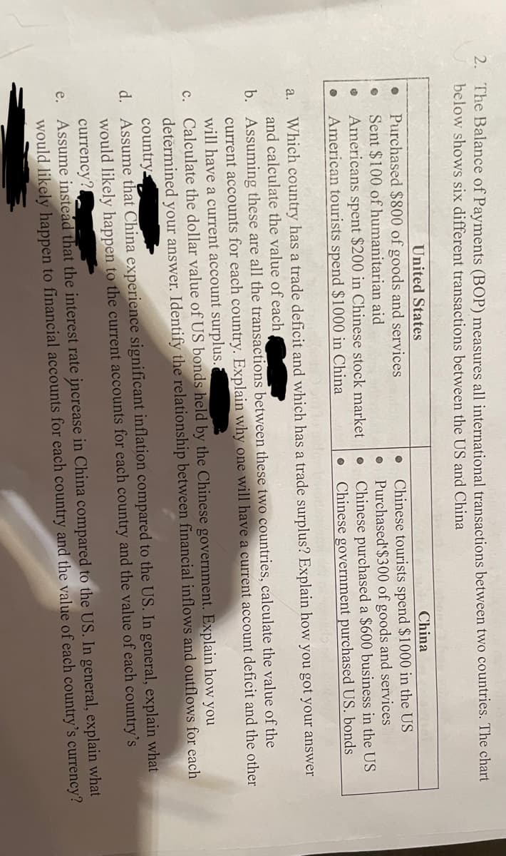 2. The Balance of Payments (BOP) measures all international transactions between two countries. The chart
below shows six different transactions between the US and China
United States
China
Purchased $800 of goods and services
Sent $100 of humanitarian aid
Americans spent $200 in Chinese stock market
American tourists spend $1000 in China
Chinese tourists spend $1000 in the US
Purchased $300 of goods and services
Chinese purchased a $600 business in the US
Chinese government purchased US. bonds
Which country has a trade deficit and which has a trade surplus? Explain how you got your answer
and calculate the value of each
a.
b. Assuming these are all the transactions between these two countries, calculate the value of the
current accounts for each country. Explain why one will have a current account deficit and the other
will have a current account surplus.
Calculate the dollar value of US bonds held by the Chinese government. Explain how you
determined your answer. Identify the relationship between financial inflows and outflows for each
с.
countrys
d. Assume that China experience significant inflation compared to the US. In general, explain what
would likely happen to the current accounts for each country and the value of each country's
currency?
e. Assume instead that the interest rate increase in China compared to the US. In general, explain what
would likely happen to financial accounts for each country and the value of each country's currency?
