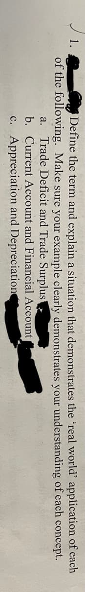 1.
of the following. Make sure your example clearly demonstrates your understanding of each concept.
Define the term and explain a situation that demonstrates the 'real world' application of each
a. Trade Deficit and Trade Surplus
b. Current Account and Financial Account
c. Appreciation and Depreciation
