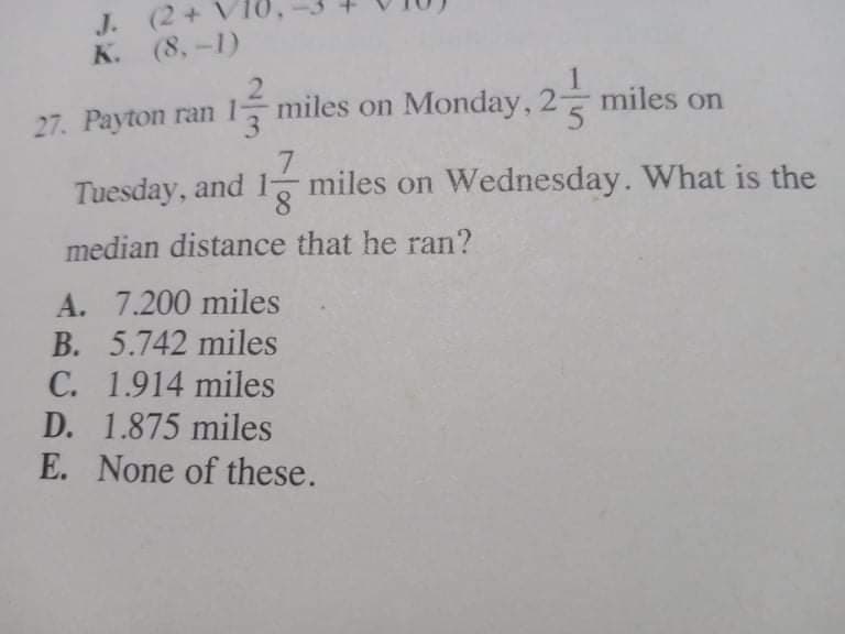 J. (2+ V
K. (8,-1)
27. Payton ran miles on Monday, 2
7.
8.
median distance that he ran?
miles on
Tuesday, and
miles on Wednesday. What is the
A. 7.200 miles
B. 5.742 miles
C. 1.914 miles
D. 1.875 miles
E. None of these.
