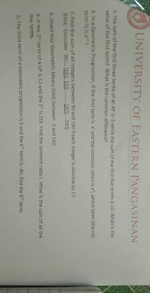 UNIVERSITY OF EASTERN PANGASINAN
5. The sum of the first three terms of an AP is -3 while the sum of the first five terms is 10. What is the
value of the first term? What is the common difference?
6. In a Geometric Progression, if the first term is x and the common ration is x", which term (the nth
term ?) is x?
7. Find the sum of all integers between 90 and 190 if each integer is divisible by 17.
(Hint. Consider 90.. [102, 119,.1871.190)
8. Insert four Geometric Means (GM) between 5 and 160.
9. If the 2nd term of a GP is 12 and the 5th is 216. Find the common ratio r. What is the sum of all the
five terms.
5. The third term of a Geometric progression is 5 and the 6th term is -40, find the 8th term.
