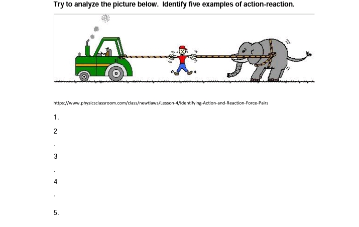 Try to analyze the picture below. Identify five examples of action-reaction.
https://www.physicsclassroom.com/class/newtlaws/Lesson-4/ldentifying-Action-and-Reaction-Force-Pairs
1.
2
3
4
5.
