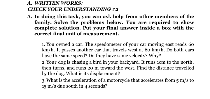 A. WRITTEN WORKS:
CHECK YOUR UNDERSTANDING #2
A. In doing this task, you can ask help from other members of the
family. Solve the problems below. You are required to show
complete solution. Put your final answer inside a box with the
correct final unit of measurement.
1. You owned a car. The speedometer of your car moving east reads 60
km/h. It passes another car that travels west at 60 km/h. Do both cars
have the same speed? Do they have same velocity? Why?
2. Your dog is chasing a bird in your backyard. It runs 1om to the north,
then turns, and runs 20 m toward the west. Find the distance travelled
by the dog. What is its displacement?
3. What is the acceleration of a motorcycle that accelerates from 5 m/s to
15 m/s due south in 4 seconds?
