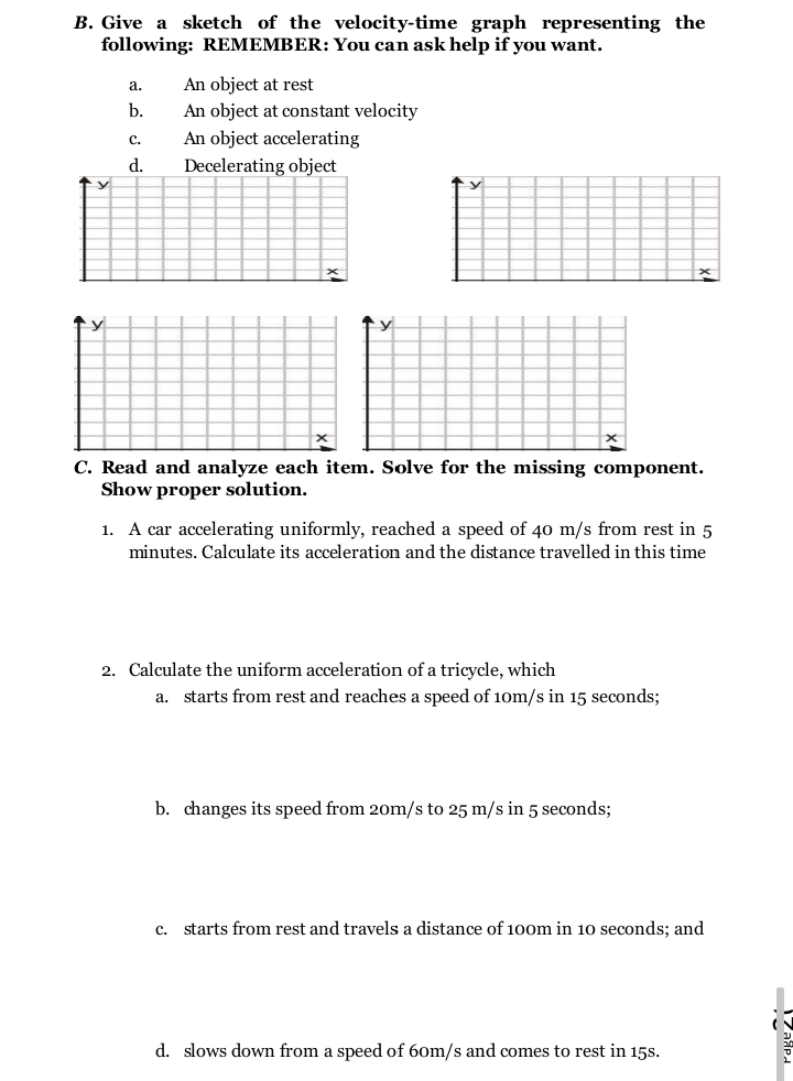 B. Give a sketch of the velocity-time graph representing the
following: REMEMBER: You can ask help if you want.
An object at rest
An object at constant velocity
An object accelerating
а.
b.
C.
d.
Decelerating object
↑y
C. Read and analyze each item. Solve for the missing component.
Show proper solution.
1. A car accelerating uniformly, reached a speed of 40 m/s from rest in 5
minutes. Calculate its acceleration and the distance travelled in this time
2. Calculate the uniform acceleration of a tricycle, which
a. starts from rest and reaches a speed of 10m/s in 15 seconds;
b. changes its speed from 20m/s to 25 m/s in 5 seconds;
c. starts from rest and travels a distance of 100m in 10 seconds; and
d. slows down from a speed of 60m/s and comes to rest in 15s.
