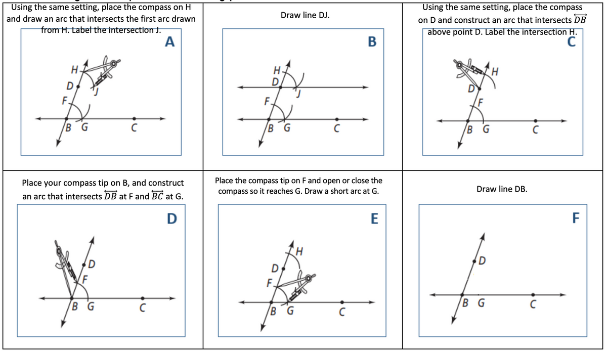 Using the same setting, place the compass on H
Using the same setting, place the compass
Draw line DJ.
and draw an arc that intersects the first arc drawn
on D and construct an arc that intersects DB
from H. Label the intersection J.
A
above point D. Label the intersection H.
C
B
H-
D
F.
F.
F
B G
B G
B G
Place your compass tip on B, and construct
Place the compass tip on F and open or close the
compass so it reaches G. Draw a short arc at G.
Draw line DB.
an arc that intersects DB at F and BC at G.
D
E
D
F.
B G
B G
B G
HD
