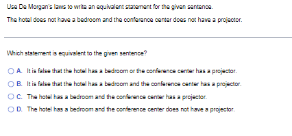 Use De Morgan's laws to write an equivalent statement for the given sentence.
The hotel does not have a bedroom and the conference center does not have a projector.
Which statement is equivalent to the given sentence?
A. It is false that the hotel has a bedroom or the conference center has a projector.
B. It is false that the hotel has a bedroom and the conference center has a projector.
O C. The hotel has a bedroom and the conference center has a projector.
O D. The hotel has a bedroom and the conference center does not have a projector.